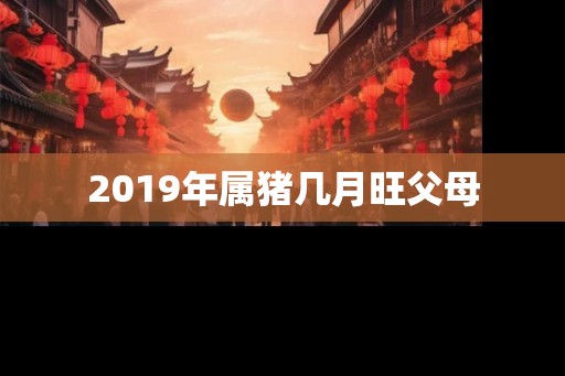 2019年属猪几月旺父母 2019年属猪几月旺父母