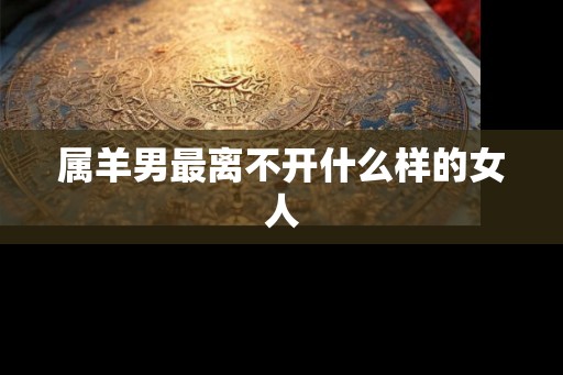 属羊男最离不开什么样的女人 属羊男最离不开什么样的女人