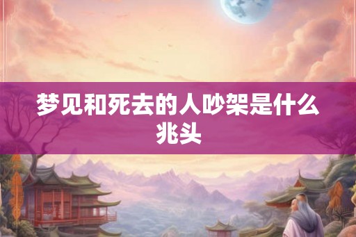 梦见和死去的人吵架是什么兆头