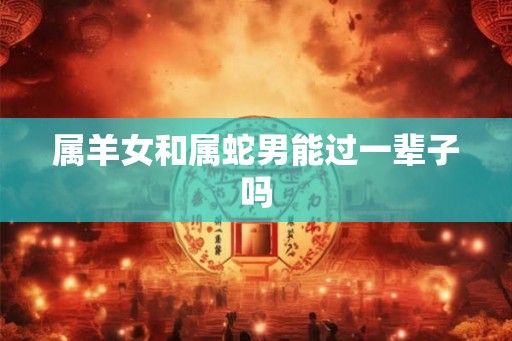 属羊女和属蛇男能过一辈子吗