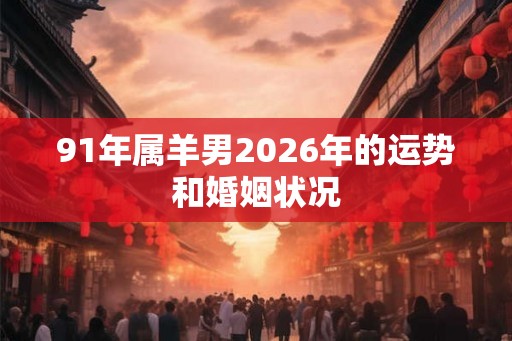 91年属羊男2026年的运势和婚姻状况 91年属羊男2026年的运势和婚姻状况