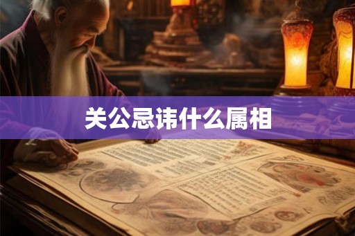 关公忌讳什么属相 关公忌讳什么属相