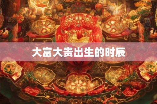 大富大贵出生的时辰