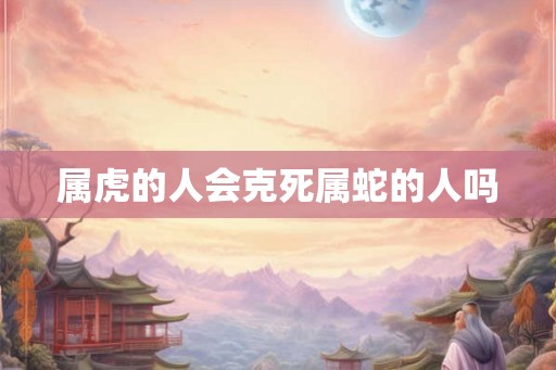 属虎的人会克死属蛇的人吗 属虎的人会克死属蛇的人吗