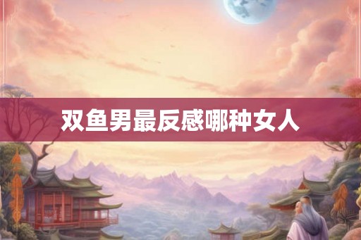 双鱼男最反感哪种女人