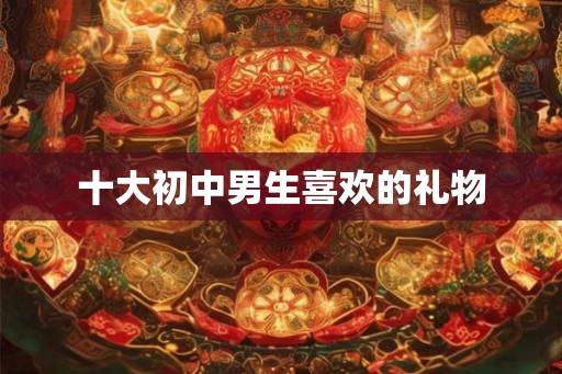 十大初中男生喜欢的礼物 十大初中男生喜欢的礼物