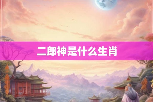 二郎神是什么生肖 二郎神是什么生肖