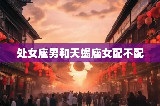 处女座男和天蝎座女配不配 处女座男和天蝎座女配不配