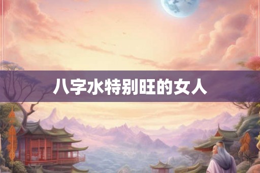 八字水特别旺的女人 八字水特别旺的女人