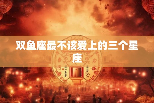 双鱼座最不该爱上的三个星座 双鱼座最不该爱上的三个星座