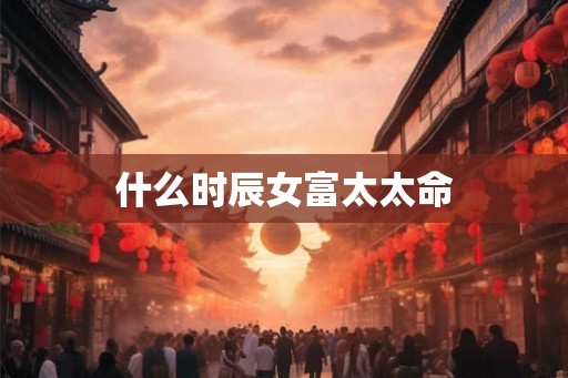 什么时辰女富太太命 什么时辰女富太太命