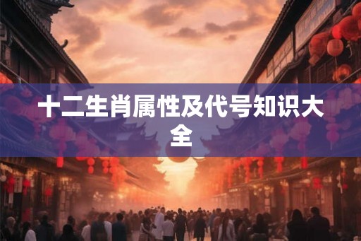 十二生肖属性及代号知识大全 十二生肖属性及代号知识大全