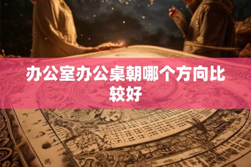 办公室办公桌朝哪个方向比较好 办公室办公桌朝哪个方向比较好