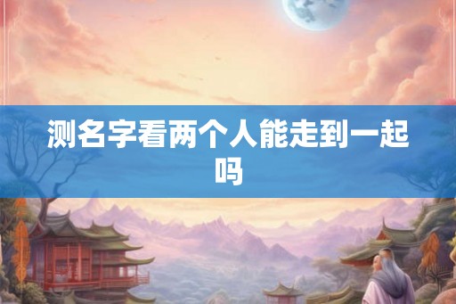 测名字看两个人能走到一起吗 测名字看两个人能走到一起吗