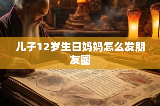 儿子12岁生日妈妈怎么发朋友圈