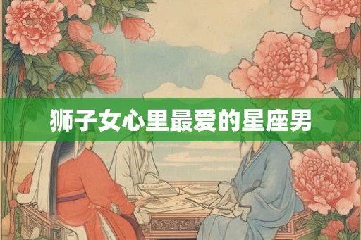 狮子女心里最爱的星座男 狮子女心里最爱的星座男