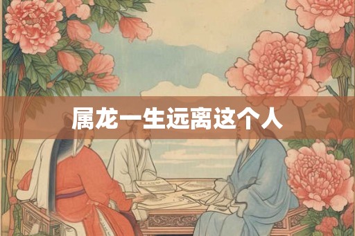 属龙一生远离这个人 属龙一生远离这个人