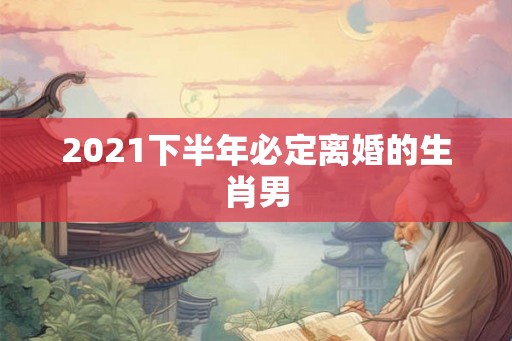 2021下半年必定离婚的生肖男 2021下半年必定离婚的生肖男