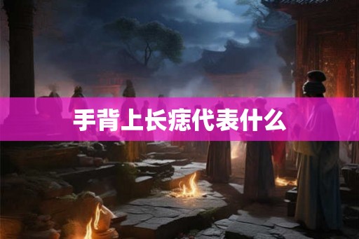 手背上长痣代表什么 手背上长痣代表什么