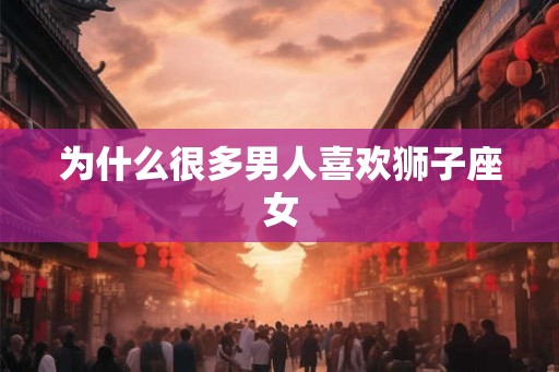 为什么很多男人喜欢狮子座女 为什么很多男人喜欢狮子座女
