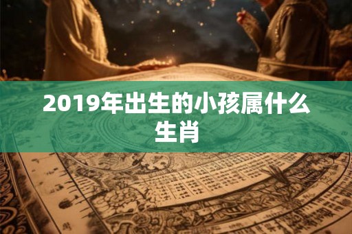 2019年出生的小孩属什么生肖