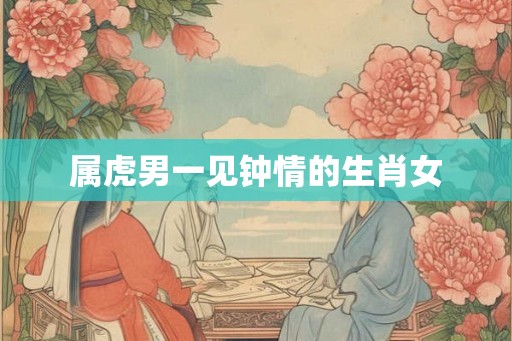 属虎男一见钟情的生肖女