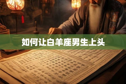 如何让白羊座男生上头 如何让白羊座男生上头
