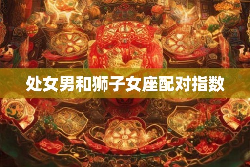 处女男和狮子女座配对指数 处女男和狮子女座配对指数