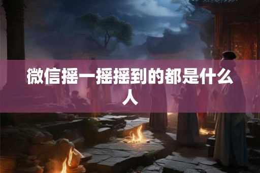 微信摇一摇摇到的都是什么人 微信摇一摇摇到的都是什么人