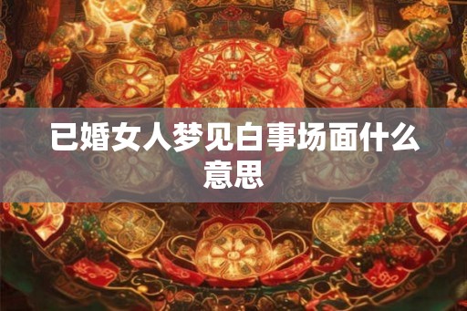 已婚女人梦见白事场面什么意思 已婚女人梦见白事场面什么意思