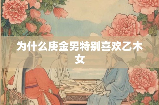 为什么庚金男特别喜欢乙木女