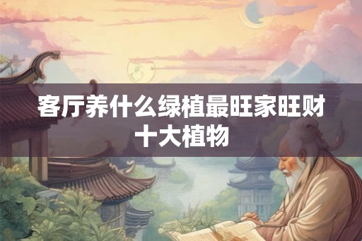 客厅养什么绿植最旺家旺财十大植物 客厅养什么绿植最旺家旺财十大植物