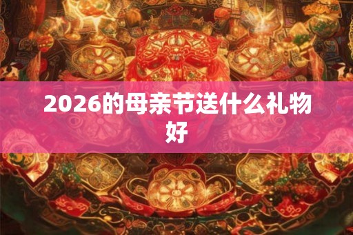 2026的母亲节送什么礼物好 2026的母亲节送什么礼物好