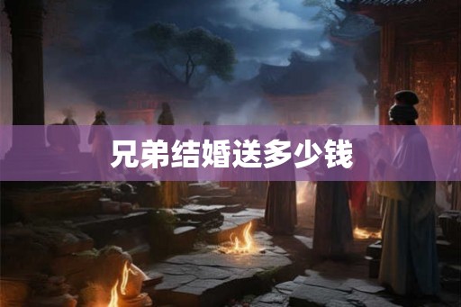 兄弟结婚送多少钱 兄弟结婚送多少钱