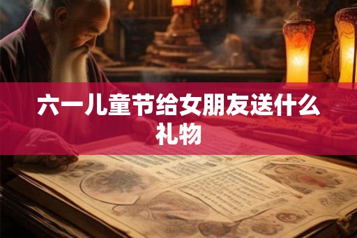 六一儿童节给女朋友送什么礼物