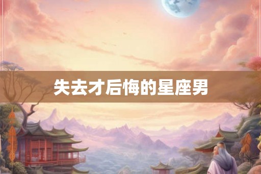 失去才后悔的星座男