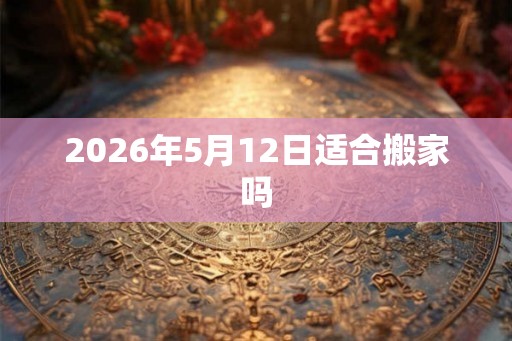 2026年5月12日适合搬家吗 2026年5月12日适合搬家吗