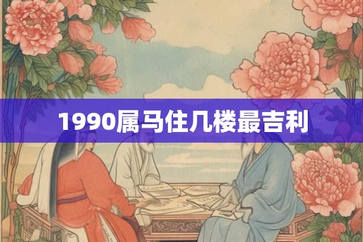 1990属马住几楼最吉利 1990属马住几楼最吉利