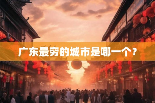 广东最穷的城市是哪一个? 广东最穷的城市是哪一个?