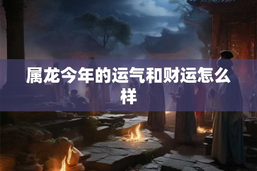 属龙今年的运气和财运怎么样