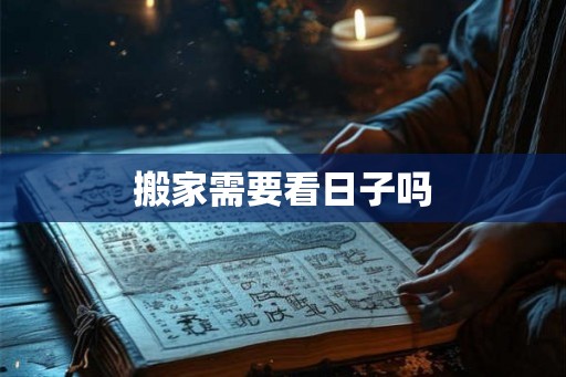搬家需要看日子吗 搬家需要看日子吗