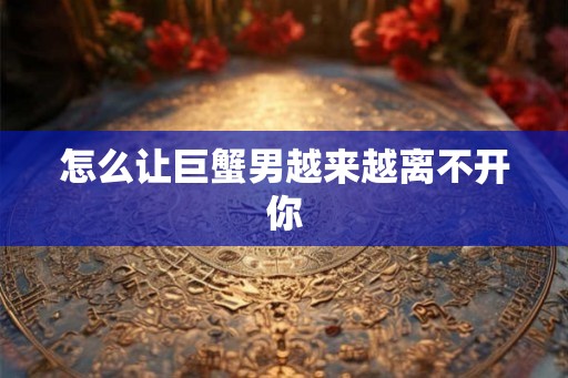 怎么让巨蟹男越来越离不开你