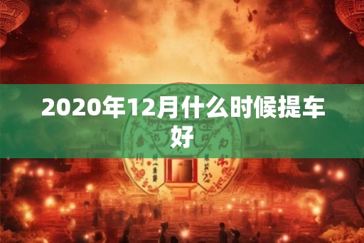 2020年12月什么时候提车好 2020年12月什么时候提车好