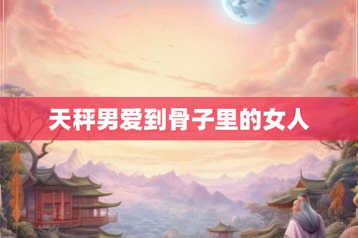 天秤男爱到骨子里的女人