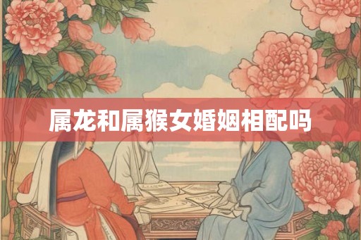 属龙和属猴女婚姻相配吗