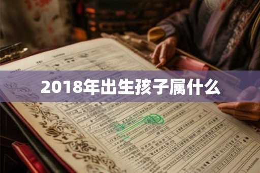 2018年出生孩子属什么 2018年出生孩子属什么