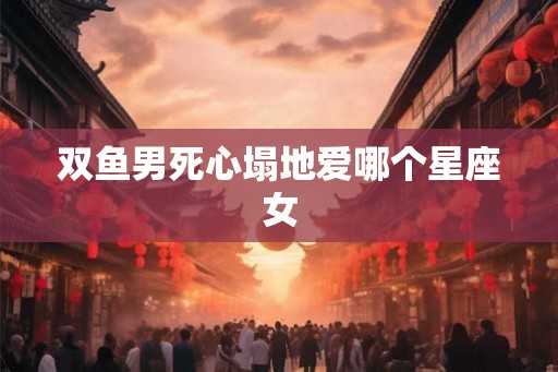 双鱼男死心塌地爱哪个星座女