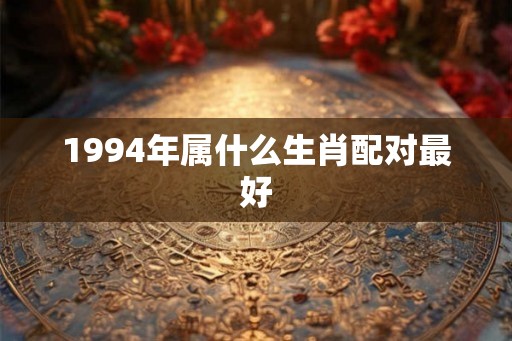 1994年属什么生肖配对最好 1994年属什么生肖配对最好