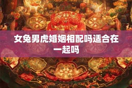 女兔男虎婚姻相配吗适合在一起吗 女兔男虎婚姻相配吗适合在一起吗