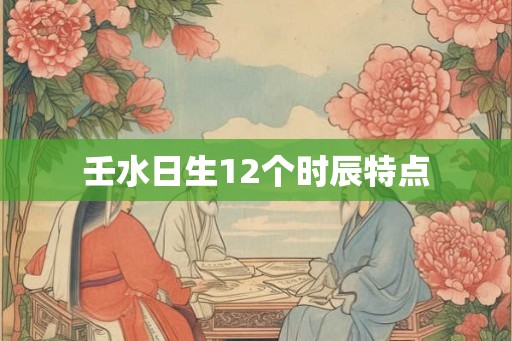 壬水日生12个时辰特点 壬水日生12个时辰特点